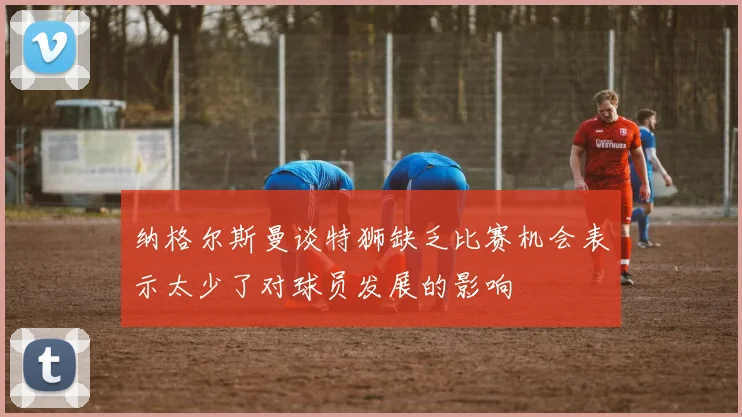 纳格尔斯曼谈特狮缺乏比赛机会表示太少了对球员发展的影响
