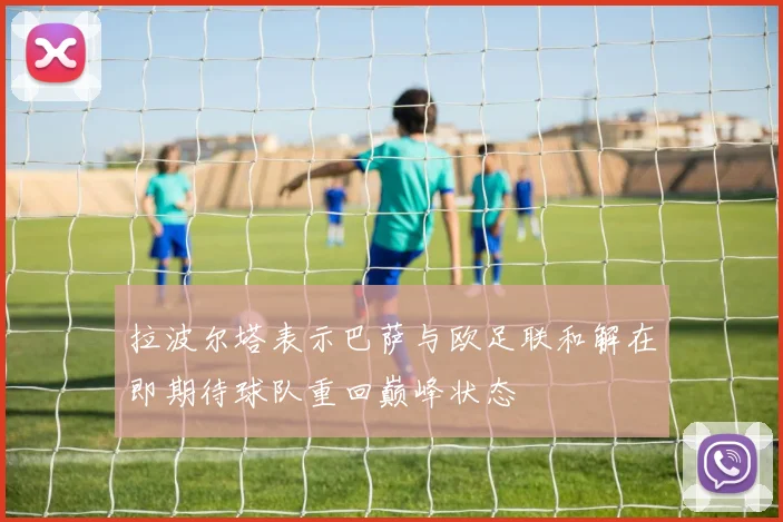 拉波尔塔表示巴萨与欧足联和解在即期待球队重回巅峰状态