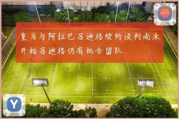 皇马与阿拉巴吕迪格续约谈判尚未开始吕迪格仍有机会留队