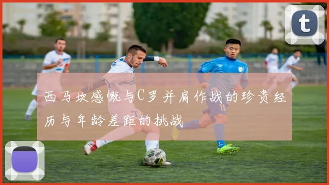 西马坎感慨与C罗并肩作战的珍贵经历与年龄差距的挑战