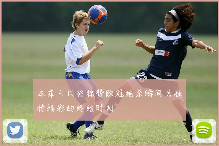 本菲卡门将称赞欧冠绝杀瞬间为独特精彩的终结时刻