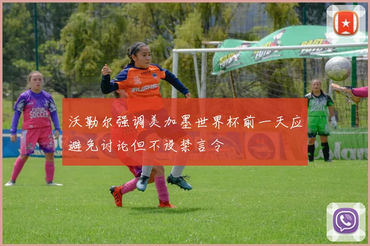 沃勒尔强调美加墨世界杯前一天应避免讨论但不设禁言令