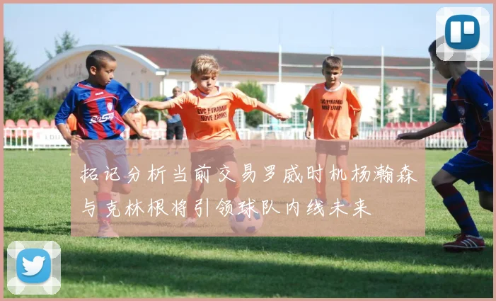 拓记分析当前交易罗威时机杨瀚森与克林根将引领球队内线未来