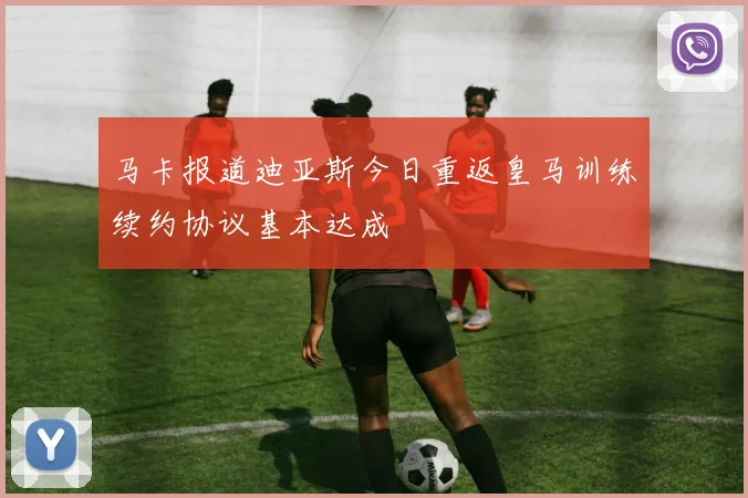 马卡报道迪亚斯今日重返皇马训练续约协议基本达成