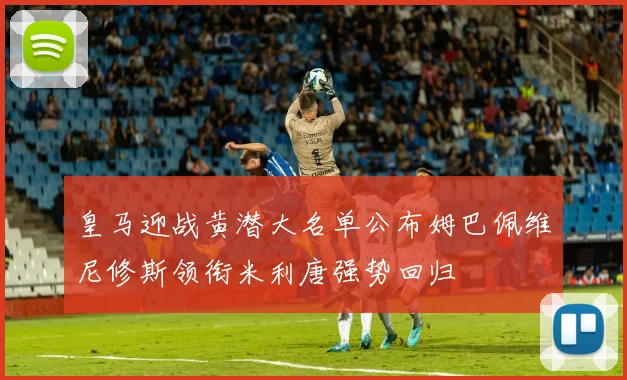 皇马迎战黄潜大名单公布姆巴佩维尼修斯领衔米利唐强势回归