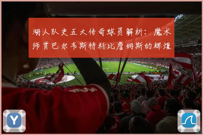 湖人队史五大传奇球员解析：魔术师贾巴尔韦斯特科比詹姆斯的辉煌岁月