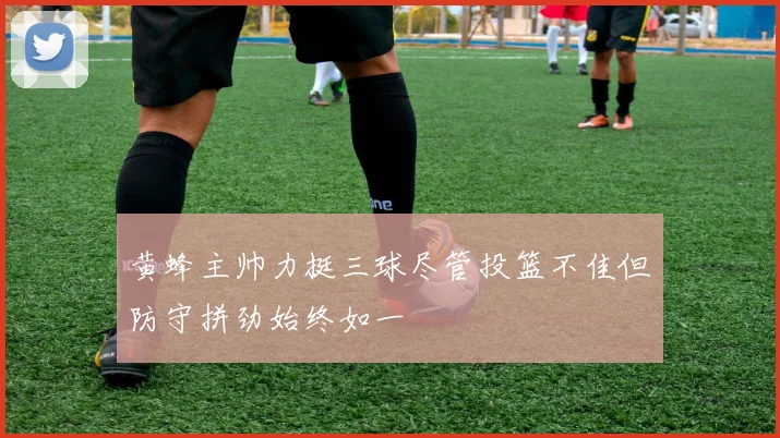 黄蜂主帅力挺三球尽管投篮不佳但防守拼劲始终如一