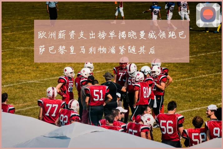 欧洲薪资支出榜单揭晓曼城领跑巴萨巴黎皇马利物浦紧随其后