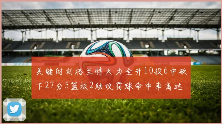关键时刻格兰特火力全开10投6中砍下27分5篮板2助攻罚球命中率高达857