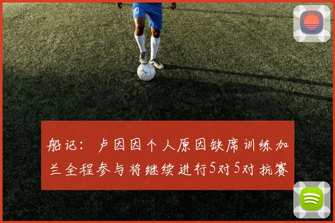 船记：卢因因个人原因缺席训练加兰全程参与将继续进行5对5对抗赛