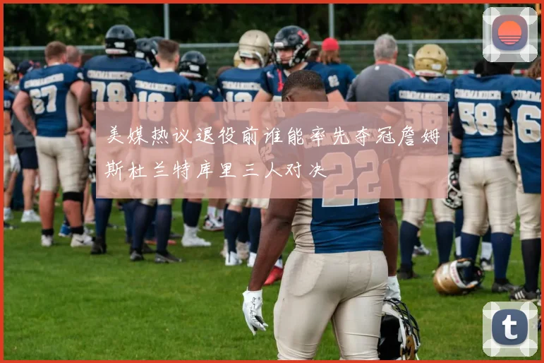 美媒热议退役前谁能率先夺冠詹姆斯杜兰特库里三人对决