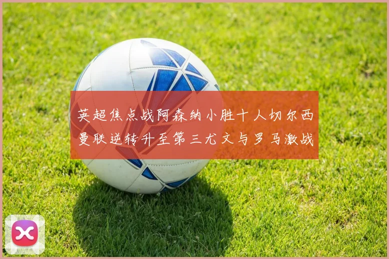 英超焦点战阿森纳小胜十人切尔西曼联逆转升至第三尤文与罗马激战平局