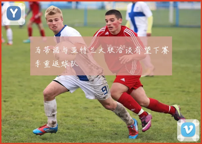 马蒂诺与亚特兰大联洽谈有望下赛季重返球队