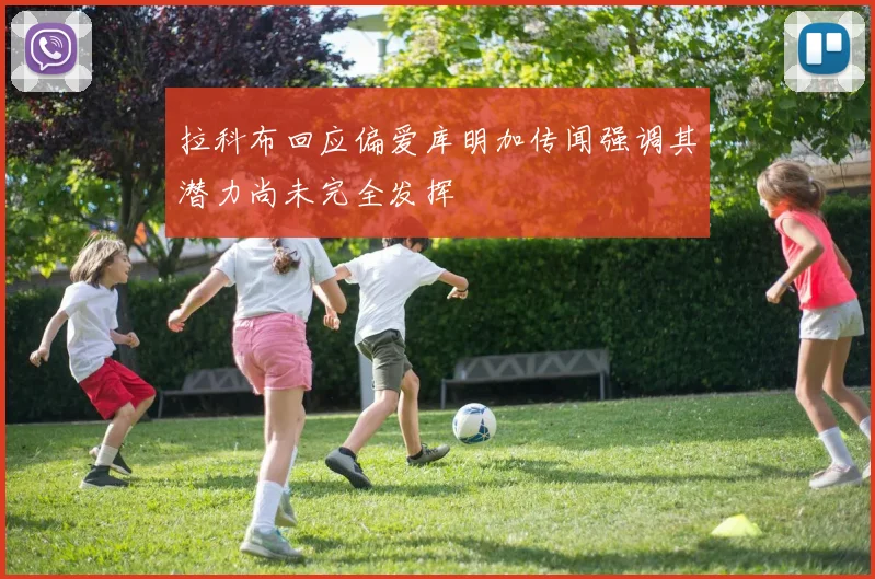 拉科布回应偏爱库明加传闻强调其潜力尚未完全发挥