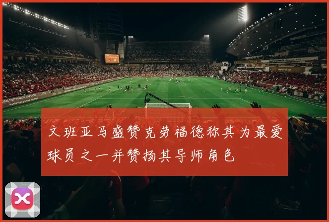 文班亚马盛赞克劳福德称其为最爱球员之一并赞扬其导师角色