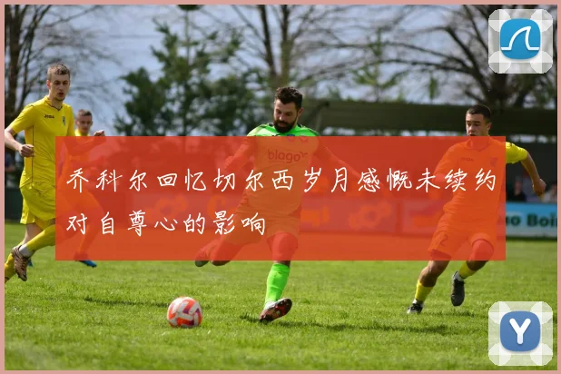 乔科尔回忆切尔西岁月感慨未续约对自尊心的影响