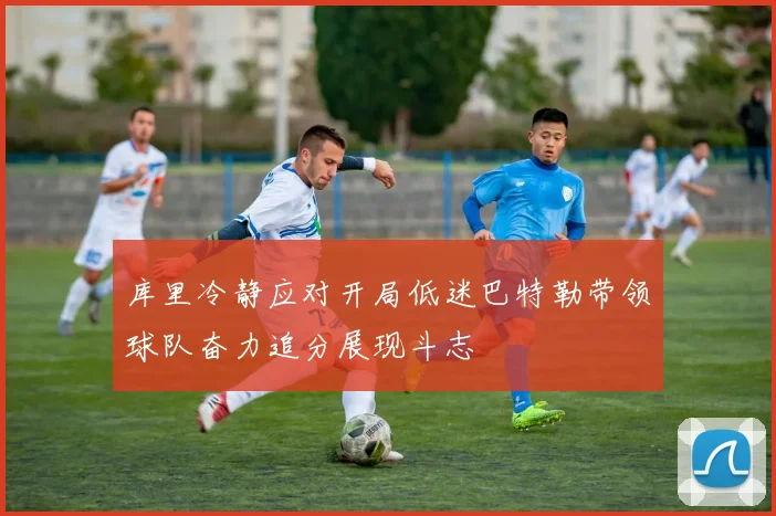 库里冷静应对开局低迷巴特勒带领球队奋力追分展现斗志