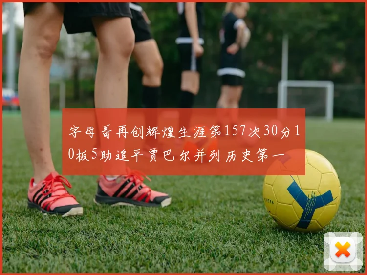 字母哥再创辉煌生涯第157次30分10板5助追平贾巴尔并列历史第一