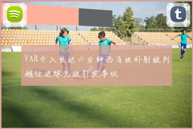 VAR介入长达六分钟西马坎补射被判越位进球无效引发争议