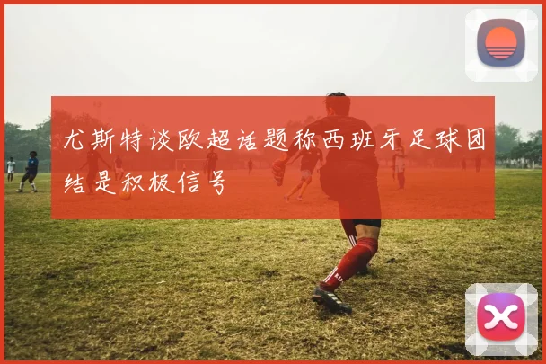 尤斯特谈欧超话题称西班牙足球团结是积极信号